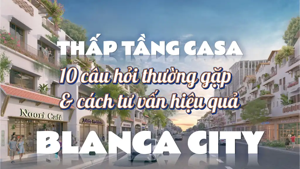 10 câu hỏi thường gặp về thấp tầng CASA Blanca City & cách tư vấn hiệu quả